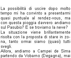 Sveglia!!
Sono le 5.00 del 20 Giugno, sveglia mattutina per trovarsi al piazzale delle piscine.
Programma: partenza per la gita programmata sul Pasubio. Tempo da lupi, acqua a catinelle, se andiamo sul Pasubio ne vediamo delle belle!!
Per, a questora e con questo tempo, quanti soci indomiti!
Personalmente avrei preferito rigirarmi sotto le coperte del mio letto caldo, invece no!
La possibilit di uscire dopo molto tempo mi ha convinto a presentarmi quasi puntuale al rendez-vous, ma con questa pioggia davvero andiamo sul Pasubio? E se troviamo la neve?
La situazione viene brillantemente risolta con la proposta di stare in zona, tanto ormai siamo (quasi) tutti svegli.
Allora, andiamo a Campei de Sima partendo da Vobarno (Degagna), mai stato su questo sentiero, per dicono che ci salgono anche i bambini delle scuole, quindi posso arrivarci anchio.
Alla partenza dalle piscine il gruppo si smembra perch dio Morfeo chiama a s alcuni di noi, per altri invece la chiamata avviene dopo la sosta per la colazione con brioche e cappuccino. Restiamo in 16 coraggiosi e forti per questa piovosa gita.
Muniti di mantelline e ombrellini si sale per la strada sterrata nel folto di     un bosco italico,       attraversata da ruscelli gonfi dacqua, fino alla Malga del Prato della Noce.
Proseguiamo poi verso il rifugio e, quando passata 
la forcella sintravede il Lago di Garda sovrastato dal Monte Baldo coperto di nuvole, capiamo di essere giunti a destinazione.
Finalmente!! Cominciavo a sentirmi come il protagonista della canzone alpina che dice sentivo lacqua gi per le spalle sentivo i sassi a rotolar e un gran buco nello stomaco.
Sono le 9,00  dite che per 9.30 ci preparano una pastasciutta?
Per le 9.30 non  possibile, ma per le 11.00 possiamo ristorarci, nellattesa ci si accontenta di the caldo e vin brul oltre che una ristoratrice fiamma del fuoco per scaldarsi e asciugarsi mentre i gestori di turno al rifugio sono indaffarati a prepararci il pranzo.
Puntualmente arriva il pranzo e dopo il caff ci prepariamo a tornare ai nostri automezzi; la discesa avviene ancora sotto unincessante pioggia e per finire andiamo a goderci anche il salto della cascata.
Finalmente, allarrivo in paese, smette di piovere anche se ormai siamo tutti inzuppati, tanto che questa settimana ci troveremo con le giunture arrugginite.
Bellissima esperienza, ma la prossima volta che ci sar un tempo cos, le braccia di Morfeo abbracceranno anche me.
Alla prossima!

Beppe F.
Tiziano F.
